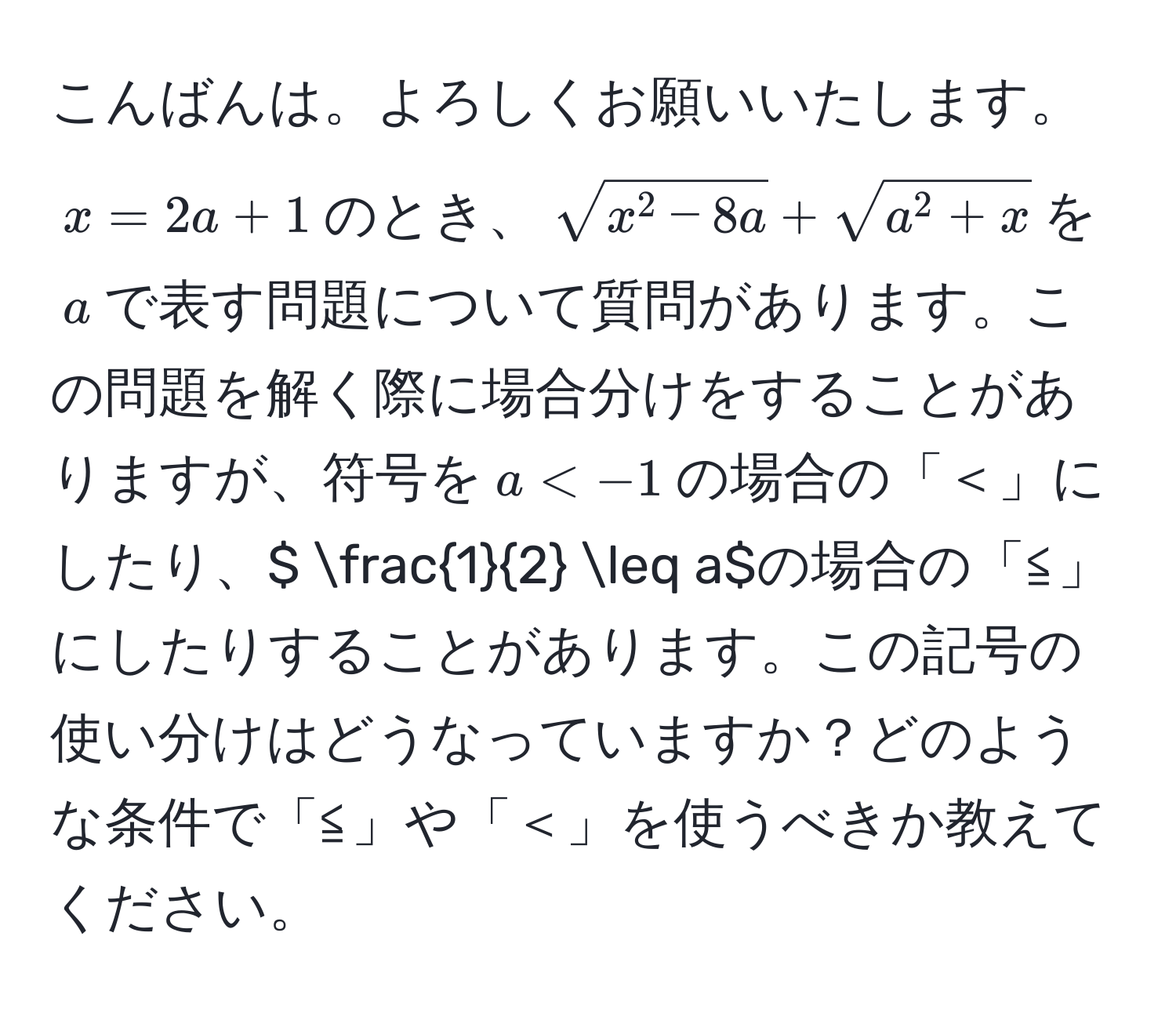 こんばんは。よろしくお願いいたします。  
$x = 2a + 1$のとき、$sqrt(x^(2 - 8a) + sqrta^(2 + x)$を$a$で表す問題について質問があります。この問題を解く際に場合分けをすることがありますが、符号を$a < -1$の場合の「＜」にしたり、$ frac1)2 ≤ a$の場合の「≦」にしたりすることがあります。この記号の使い分けはどうなっていますか？どのような条件で「≦」や「＜」を使うべきか教えてください。