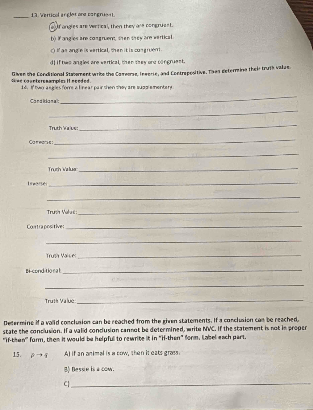 13, Vertical angles are congruent.
a) If angles are vertical, then they are congruent.
b) If angles are congruent, then they are vertical.
c) If an angle is vertical, then it is congruent.
d) If two angles are vertical, then they are congruent.
Given the Conditional Statement write the Converse, Inverse, and Contrapositive. Then determine their truth value.
Give counterexamples if needed.
14. If two angles form a linear pair then they are supplementary.
Conditional:
_
_
Truth Value:
_
Converse:
_
_
Truth Value:
_
Inverse:
_
_
Truth Value:_
Contrapositive:_
_
Truth Value:_
Bi-conditional:_
_
Truth Value:_
Determine if a valid conclusion can be reached from the given statements. If a conclusion can be reached,
state the conclusion. If a valid conclusion cannot be determined, write NVC. If the statement is not in proper
“if-then” form, then it would be helpful to rewrite it in “if-then” form. Label each part.
15. pto q A) If an animal is a cow, then it eats grass.
B) Bessie is a cow.
C)_