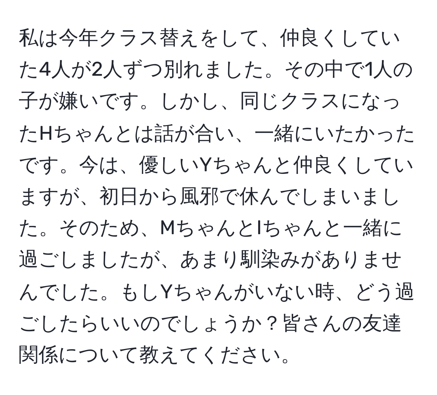 私は今年クラス替えをして、仲良くしていた4人が2人ずつ別れました。その中で1人の子が嫌いです。しかし、同じクラスになったHちゃんとは話が合い、一緒にいたかったです。今は、優しいYちゃんと仲良くしていますが、初日から風邪で休んでしまいました。そのため、MちゃんとIちゃんと一緒に過ごしましたが、あまり馴染みがありませんでした。もしYちゃんがいない時、どう過ごしたらいいのでしょうか？皆さんの友達関係について教えてください。