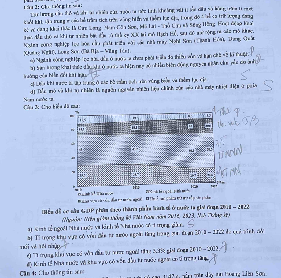Cho thông tin sau:
Trữ lượng dầu thô và khí tự nhiên của nước ta ước tính khoảng vài tỉ tấn dầu và hàng trăm tỉ mét
khối khí, tập trung ở các bể trầm tích trên vùng biển và thềm lục địa, trong đó 4 bề có trữ lượng đáng
kể và đang khai thác là Cửu Long, Nam Côn Sơn, Mã Lai - Thổ Chu và Sông Hồng. Hoạt động khai
thác dầu thô và khí tự nhiên bắt đầu từ thế kỷ XX tại mỏ Bạch Hổ, sau đó mở rộng ra các mỏ khác.
Ngành công nghiệp lọc hóa dầu phát triền với các nhà máy Nghi Sơn (Thanh Hóa), Dung Quất
(Quảng Ngãi), Long Sơn (Bà Rịa - Vũng Tàu).
a) Ngành công nghiệp lọc hóa dầu ở nước ta chưa phát triển do thiếu vốn và hạn chế về kĩ thuật.
b) Sản lượng khai thác dầu khí ở nước ta hiện nay có nhiều biến động nguyên nhân chủ yếu do ảnh
hưởng của biến đổi khí hậu.
c) Dầu khí nước ta tập trung ở các bể trầm tích trên vùng biển và thềm lục địa.
d) Dầu mỏ và khí tự nhiên là nguồn nguyên nhiên liệu chính của các nhà máy nhiệt điện ở phía
Nam nước ta.
Câu 3: Cho biểu đồ sau:
* Khu vực có vốn đầu tư nước ngoài * Thuế sản phẩm trừ trợ cấp săn phẩm
Biểu đồ cơ cấu GDP phân theo thành phần kinh tế ở nước ta giai đoạn 2010 - 2022
(Nguồn: Niên giám thống kê Việt Nam năm 2016, 2023. Nxb Thống kê)
a) Kinh tế ngoài Nhà nước và kinh tế Nhà nước có tỉ trọng giảm.
b) Tỉ trọng khu vực có vốn đầu tư nước ngoài tăng trong giai đoạn 2010 - 2022 do quá trình đồi
mới và hội nhập
c) Tỉ trọng khu vực có vốn đầu tư nước ngoài tăng 5,3% giai đoạn 2010 - 2022.
d) Kinh tế Nhà nước và khu vực có vốn đầu tư nước ngoài có tỉ trọng tăng.
Câu 4: Cho thông tin sau:
đê   cao 3147m, nằm trên dãy núi Hoàng Liên Sơn.