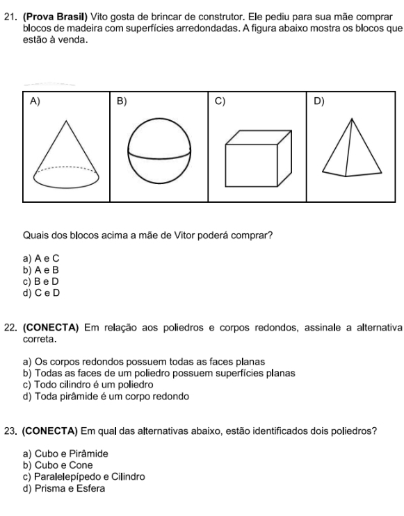 (Prova Brasil) Vito gosta de brincar de construtor. Ele pediu para sua mãe comprar
blocos de madeira com superfícies arredondadas. A figura abaixo mostra os blocos que
estão à venda.
A)
B)
C)
D)
Quais dos blocos acima a mãe de Vitor poderá comprar?
a) A e C
b) A e B
c) B e D
d) C e D
22. (CONECTA) Em relação aos poliedros e corpos redondos, assinale a alternativa
correta.
a) Os corpos redondos possuem todas as faces planas
b) Todas as faces de um poliedro possuem superfícies planas
c) Todo cilindro é um poliedro
d) Toda pirâmide é um corpo redondo
23. (CONECTA) Em qual das alternativas abaixo, estão identificados dois poliedros?
a) Cubo e Pirâmide
b) Cubo e Cone
c) Paralelepípedo e Cilindro
d) Prisma e Esfera