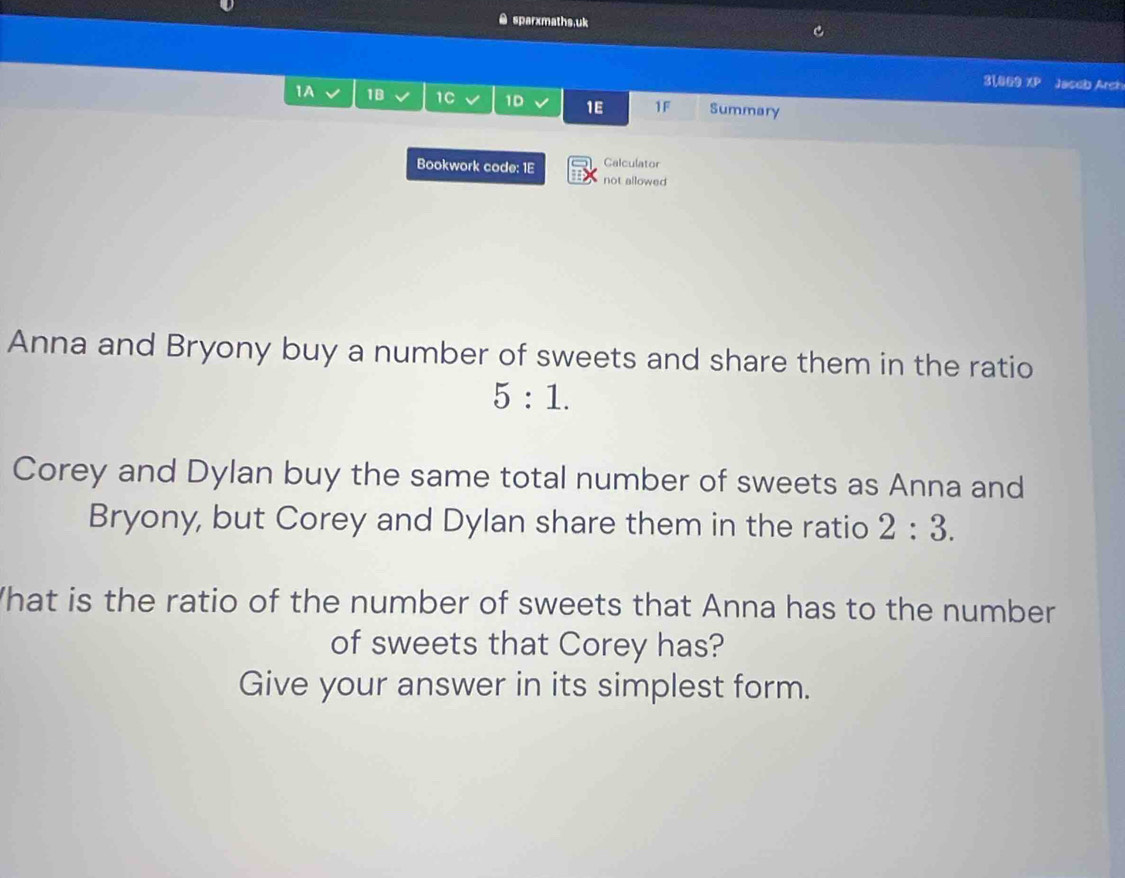 sparxmaths,uk 
31,069 XP Jaseb Arch 
1A 1B 1C 1D 1E 1F Summary 
Bookwork code: 1E Calculator 
not allowed 
Anna and Bryony buy a number of sweets and share them in the ratio
5:1. 
Corey and Dylan buy the same total number of sweets as Anna and 
Bryony, but Corey and Dylan share them in the ratio 2:3. 
What is the ratio of the number of sweets that Anna has to the number 
of sweets that Corey has? 
Give your answer in its simplest form.