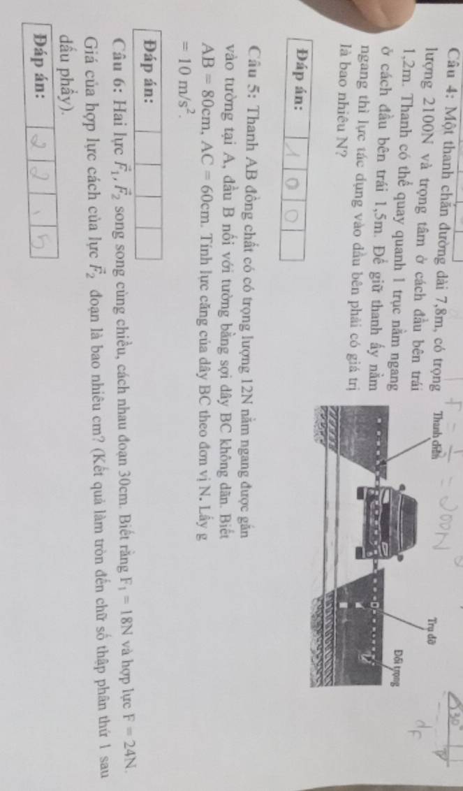 Một thanh chăn đường dài 7, 8m, có trọng 
lượng 2100N và trọng tâm ở cách đầu bên tr
1,2m. Thanh có thể quay quanh 1 trục nằm ngan 
ở cách đầu bên trái 1,5m. Để giữ thanh ấy nằ 
ngang thì lực tác dụng vào đầu bên phải có giá t 
là bao nhiêu N? 
Đáp án: 
Câu 5: Thanh AB đồng chất có có trọng lượng 12N nằm ngang được găn 
vào tường tại A, đầu B nối với tường bằng sợi dây BC không dãn. Biết
AB=80cm, AC=60cm.. Tính lực căng của dây BC theo đơn vị N. Lầy g
=10m/s^2. 
Đáp án: 
Câu 6: Hai lực vector F_1, vector F_2 song song cùng chiều, cách nhau đoạn 30cm. Biết rằng F_1=18N và hợp lực F=24N. 
Giá của hợp lực cách của lực vector F_2 đoạn là bao nhiêu cm? (Kết quả làm tròn đến chữ số thập phân thứ 1 sau 
dầu phẩy). 
Đáp án: