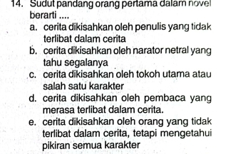 Sudut pandang orang pertama dalam novel
berarti ....
a. cerita dikisahkan oleh penulis yang tidak
terlibat dalam cerita
b. cerita dikisahkan oleh narator netral yang
tahu segalanya
c. cerita dikisahkan oleh tokoh utama atau
salah satu karakter
d. cerita dikisahkan oleh pembaca yang
merasa terlibat dalam cerita.
e. cerita dikisahkan oleh orang yang tidak
terlibat dalam cerita, tetapi mengetahui
pikiran semua karakter