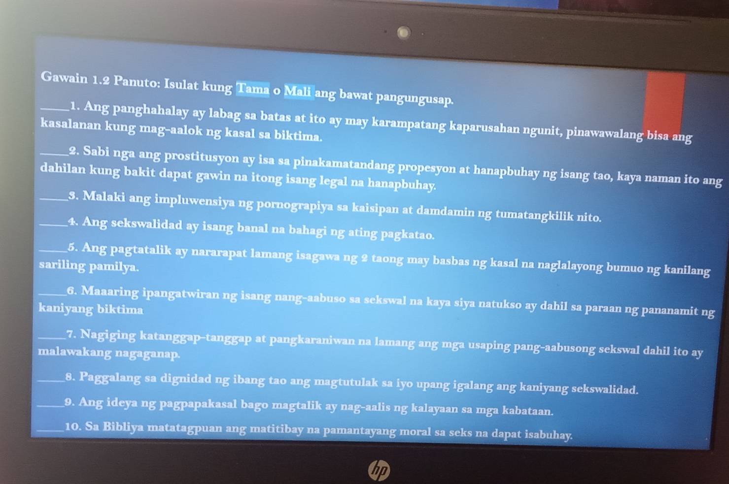 Gawain 1.2 Panuto: Isulat kung Tama o Mali ang bawat pangungusap. 
1. Ang panghahalay ay labag sa batas at ito ay may karampatang kaparusahan ngunit, pinawawalang bisa ang 
kasalanan kung mag-aalok ng kasal sa biktima. 
_2. Sabi nga ang prostitusyon ay isa sa pinakamatandang propesyon at hanapbuhay ng isang tao, kaya naman ito ang 
dahilan kung bakit dapat gawin na itong isang legal na hanapbuhay. 
_3. Malaki ang impluwensiya ng pornograpiya sa kaisipan at damdamin ng tumatangkilik nito. 
_4. Ang sekswalidad ay isang banal na bahagi ng ating pagkatao. 
_5. Ang pagtatalik ay nararapat lamang isagawa ng 2 taong may basbas ng kasal na naglalayong bumuo ng kanilang 
sariling pamilya. 
_6. Maaaring ipangatwiran ng isang nang-aabuso sa sekswal na kaya siya natukso ay dahil sa paraan ng pananamit ng 
kaniyang biktima 
_7. Nagiging katanggap-tanggap at pangkaraniwan na lamang ang mga usaping pang-aabusong sekswal dahil ito ay 
malawakang nagaganap. 
_8. Paggalang sa dignidad ng ibang tao ang magtutulak sa iyo upang igalang ang kaniyang sekswalidad. 
_9. Ang ideya ng pagpapakasal bago magtalik ay nag-aalis ng kalayaan sa mga kabataan. 
_10. Sa Bibliya matatagpuan ang matitibay na pamantayang moral sa seks na dapat isabuhay. 
a