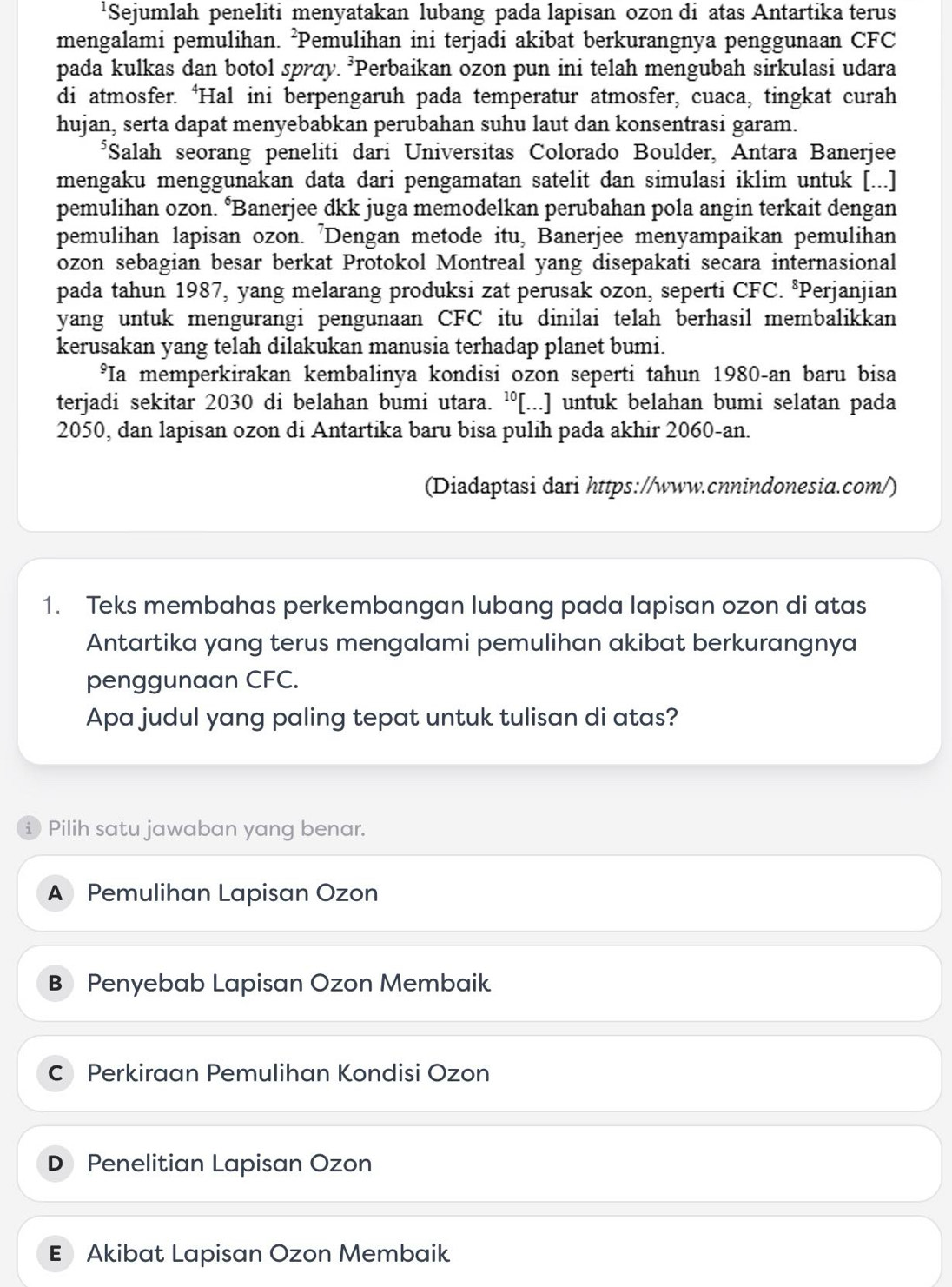 'Sejumlah peneliti menyatakan lubang pada lapisan ozon di atas Antartika terus
mengalami pemulihan. ²Pemulihan ini terjadi akibat berkurangnya penggunaan CFC
pada kulkas dan botol sprøy. ³Perbaikan ozon pun ini telah mengubah sirkulasi udara
di atmosfer. ‘Hal ini berpengaruh pada temperatur atmosfer, cuaca, tingkat curah
hujan, serta dapat menyebabkan perubahan suhu laut dan konsentrasi garam.
*Salah seorang peneliti dari Universitas Colorado Boulder, Antara Banerjee
mengaku menggunakan data dari pengamatan satelit dan simulasi iklim untuk [...]
pemulihan ozon. ‘Banerjee dkk juga memodelkan perubahan pola angin terkait dengan
pemulihan lapisan ozon. 'Dengan metode itu, Banerjee menyampaikan pemulihan
ozon sebagian besar berkat Protokol Montreal yang disepakati secara internasional
pada tahun 1987, yang melarang produksi zat perusak ozon, seperti CFC. °Perjanjian
yang untuk mengurangi pengunaan CFC itu dinilai telah berhasil membalikkan
kerusakan yang telah dilakukan manusia terhadap planet bumi.
*Ia memperkirakan kembalinya kondisi ozon seperti tahun 1980-an baru bisa
terjadi sekitar 2030 di belahan bumi utara. ¹[...] untuk belahan bumi selatan pada
2050, dan lapisan ozon di Antartika baru bisa pulih pada akhir 2060-an.
(Diadaptasi dari https://www.cnnindonesia.com/)
1. Teks membahas perkembangan lubang pada lapisan ozon di atas
Antartika yang terus mengalami pemulihan akibat berkurangnya
penggunaan CFC.
Apa judul yang paling tepat untuk tulisan di atas?
i Pilih satu jawaban yang benar.
A Pemulihan Lapisan Ozon
B Penyebab Lapisan Ozon Membaik
C Perkiraan Pemulihan Kondisi Ozon
D₹ Penelitian Lapisan Ozon
E Akibat Lapisan Ozon Membaik