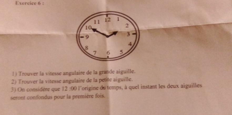 11 12 1
10
2
-9
3
4
8
7 6 5
1) Trouver la vitesse angulaire de la grande aiguille. 
2) Trouver la vitesse angulaire de la petite aiguille. 
3) On considère que 12:00 l'origine du temps, à quel instant les deux aiguilles 
seront confondus pour la première fois.