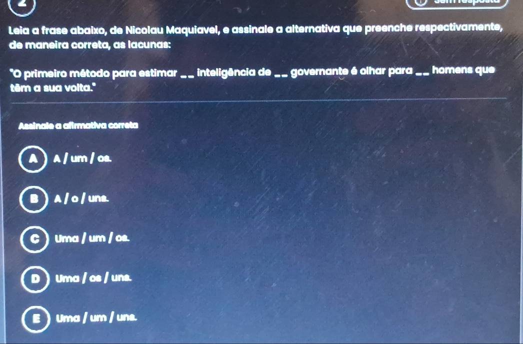 Leia a frase abaixo, de Nicolau Maquiavel, e assinale a alternativa que preenche respectivamente,
de maneira correta, as lacunas:
*O primeiro método para estimar _inteligência de_ governante é olhar para_ homens que
têm a sua volta."
Assinale a afirmativa correta
A ) A / um / os.
B  A / o / uns.
C Uma / um / os.
D  Uma / os / uns.
E  Uma / um / uns.