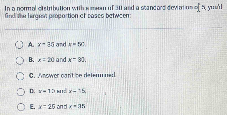 In a normal distribution with a mean of 30 and a standard deviation 5, you'd 0
find the largest proportion of cases between:
A. x=35 and x=50.
B. x=20 and x=30.
C. Answer can't be determined.
D. x=10 and x=15.
E. x=25 and x=35.