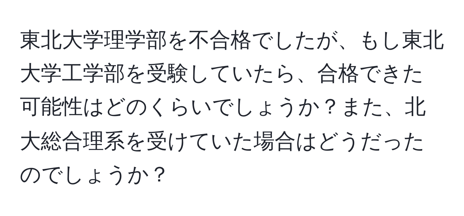 東北大学理学部を不合格でしたが、もし東北大学工学部を受験していたら、合格できた可能性はどのくらいでしょうか？また、北大総合理系を受けていた場合はどうだったのでしょうか？