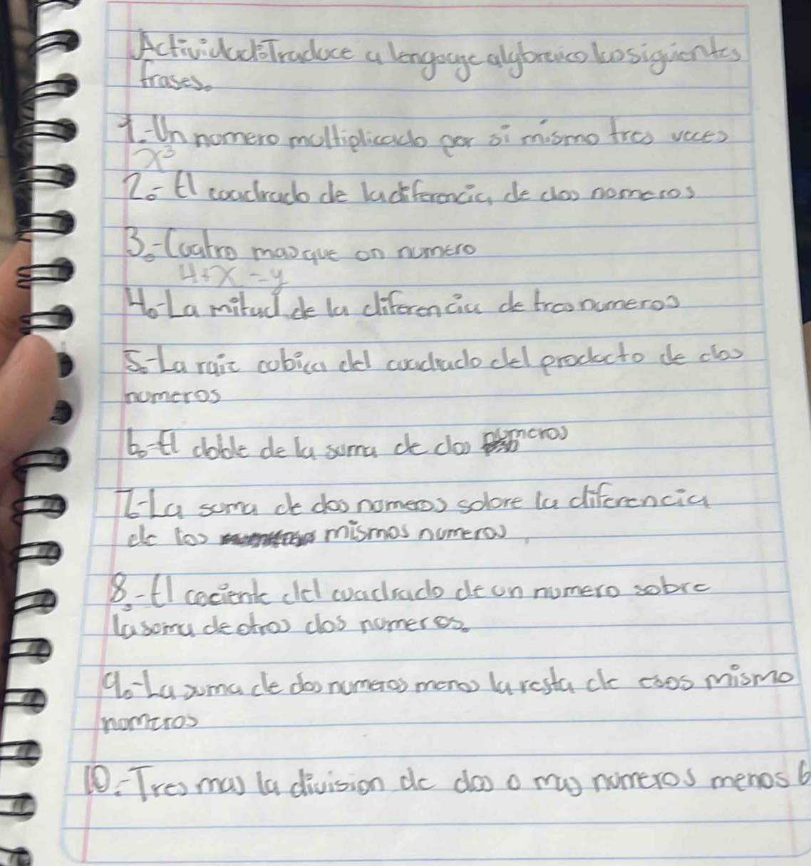 ActividacTraduce a longoage alybnco bosiquientes 
frases. 
1 Un nomero multiplicad per oi mismo troo veces
x^3
Zo El coachrad de lackferencic, de clos nomeros
3_0 Cuatro mangive on numero
4+x-y
HoLa milud de la diferen cic de troo numeroo 
S La ruic cubica cled coudlado clel producto de clos 
homeros 
botl dable de la soma de clo cro) 
HhLa soma co dos nomeos solore la diferencia 
elc too mismes numero 
8- 61 cecient cldd coadado de on nomero sobre 
lasomu dectroo clos numeres. 
Ao La zmacle doo numeros meno laresta cle coos mismo 
nomeros 
10: Tres mas la division do doo o mas nomeros menos b