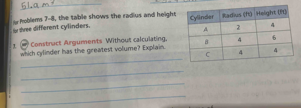 For Problems 7-8, the table shows the radius and height 
for three different cylinders. 
1. W Construct Arguments Without calculating, 
_ 
which cylinder has the greatest volume? Explain. 
_ 
_ 
_