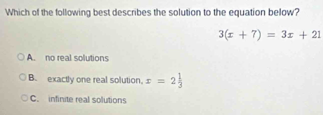 Which of the following best describes the solution to the equation below?
3(x+7)=3x+21
A. no real solutions
B. exactly one real solution, x=2 1/3 
C. infinite real solutions