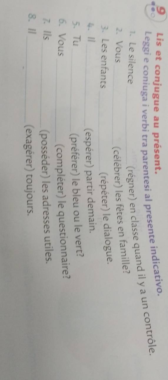 Lis et conjugue au présent. 
Leggi e coniuga i verbi tra parentesi al presente indicativo. 
1. Le silence 
(régner) en classe quand il y a un contrôle. 
2. Vous __(célébrer) les fêtes en famille? 
3. Les enfants _(répéter) le dialogue. 
4. Ⅱ_ (espérer) partir demain. 
5、 Tu _(préférer) le bleu ou le vert? 
6. Vous _(compléter) le questionnaire? 
7. Ils _(posséder) les adresses utiles. 
8. Ⅱ_ 
(exagérer) toujours.