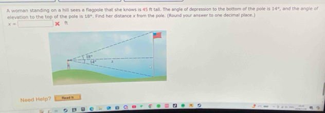 A woman standing on a hill sees a flagpole that she knows is 45 ft tall. The angle of depression to the bottom of the pole is 14° , and the angle of 
elevation to the top of the pole is 18°. Find her distance x from the pole. (Round your answer to one decimal place.)
x=□ * ft
18°
14° x
Need Help? Read II