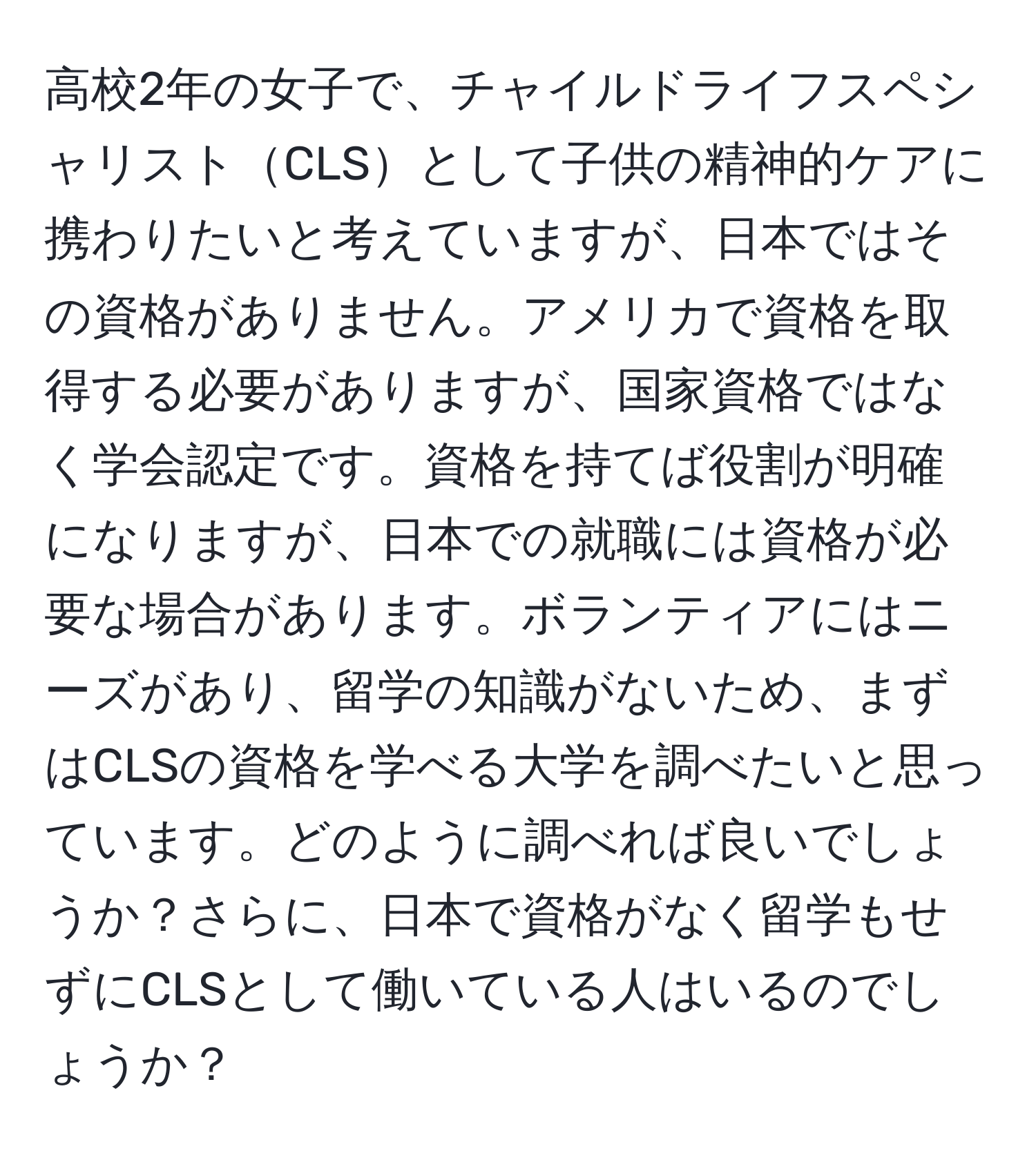 高校2年の女子で、チャイルドライフスペシャリストCLSとして子供の精神的ケアに携わりたいと考えていますが、日本ではその資格がありません。アメリカで資格を取得する必要がありますが、国家資格ではなく学会認定です。資格を持てば役割が明確になりますが、日本での就職には資格が必要な場合があります。ボランティアにはニーズがあり、留学の知識がないため、まずはCLSの資格を学べる大学を調べたいと思っています。どのように調べれば良いでしょうか？さらに、日本で資格がなく留学もせずにCLSとして働いている人はいるのでしょうか？