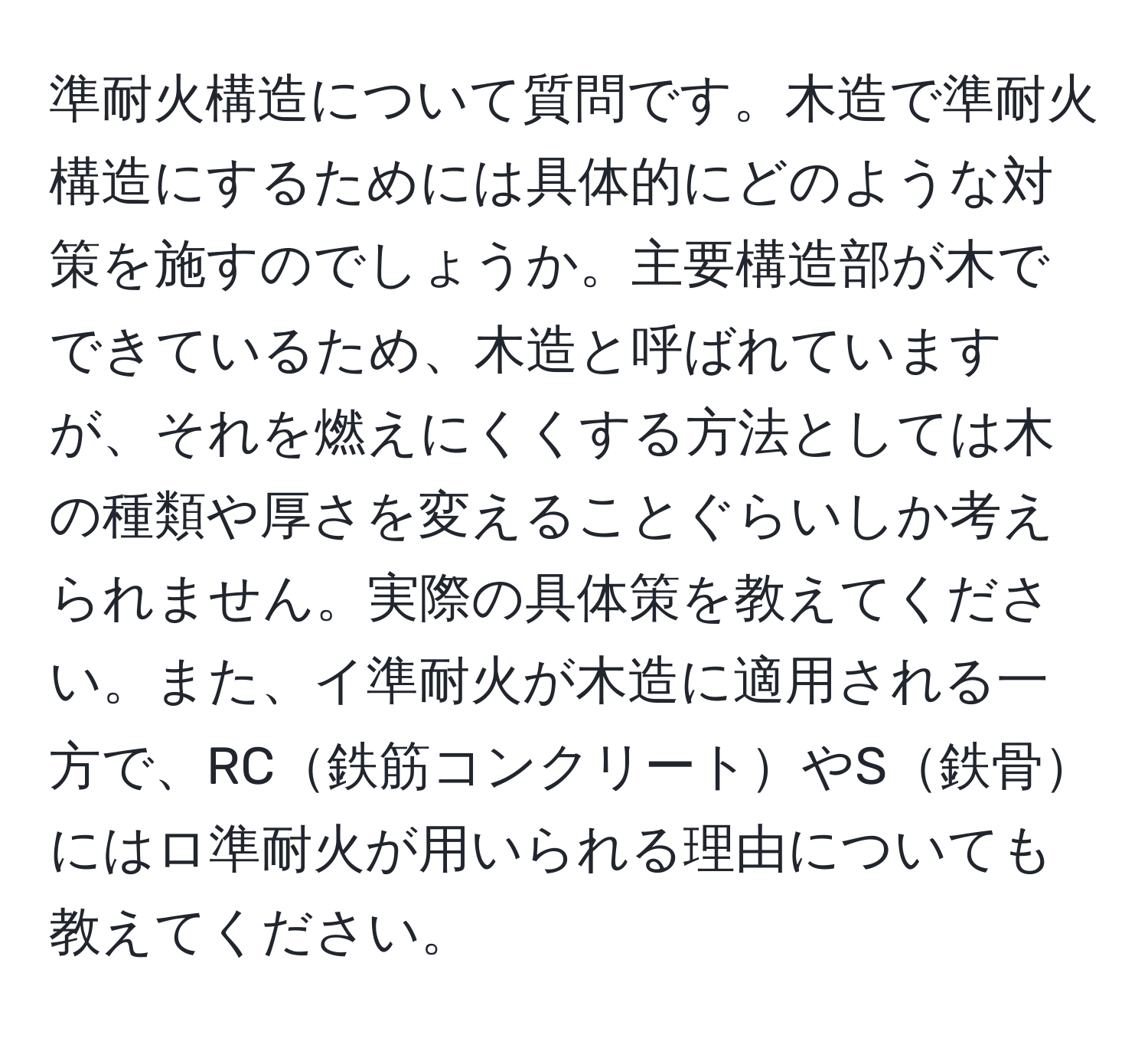 準耐火構造について質問です。木造で準耐火構造にするためには具体的にどのような対策を施すのでしょうか。主要構造部が木でできているため、木造と呼ばれていますが、それを燃えにくくする方法としては木の種類や厚さを変えることぐらいしか考えられません。実際の具体策を教えてください。また、イ準耐火が木造に適用される一方で、RC鉄筋コンクリートやS鉄骨にはロ準耐火が用いられる理由についても教えてください。