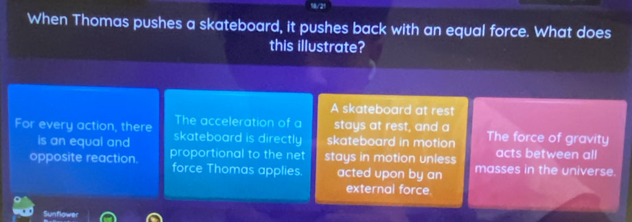 When Thomas pushes a skateboard, it pushes back with an equal force. What does
this illustrate?
A skateboard at rest
The acceleration of a stays at rest, and a
For every action, there skateboard is directly skateboard in motion The force of gravity
is an equal and acts between all
opposite reaction. proportional to the net stays in motion unless masses in the universe.
force Thomas applies. acted upon by an
external force.
Sunflower