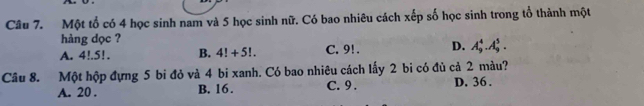 Một tổ có 4 học sinh nam và 5 học sinh nữ. Có bao nhiêu cách xếp số học sinh trong tổ thành một
hàng dọc ?
A. 4!. 5!. B. 4!+5!. C. 9!. D. A_9^4.A_9^5. 
Câu 8. Một hộp đựng 5 bi đỏ và 4 bi xanh. Có bao nhiêu cách lấy 2 bi có đủ cả 2 màu?
A. 20. B. 16. C. 9. D. 36.