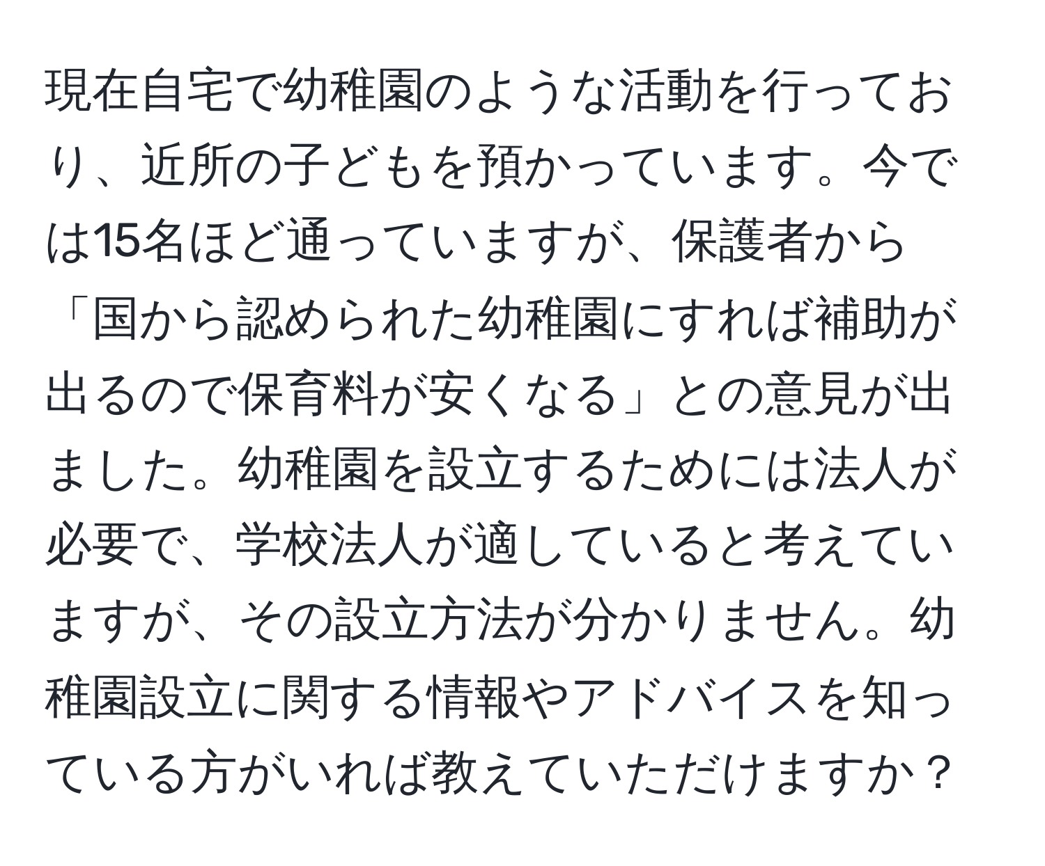 現在自宅で幼稚園のような活動を行っており、近所の子どもを預かっています。今では15名ほど通っていますが、保護者から「国から認められた幼稚園にすれば補助が出るので保育料が安くなる」との意見が出ました。幼稚園を設立するためには法人が必要で、学校法人が適していると考えていますが、その設立方法が分かりません。幼稚園設立に関する情報やアドバイスを知っている方がいれば教えていただけますか？