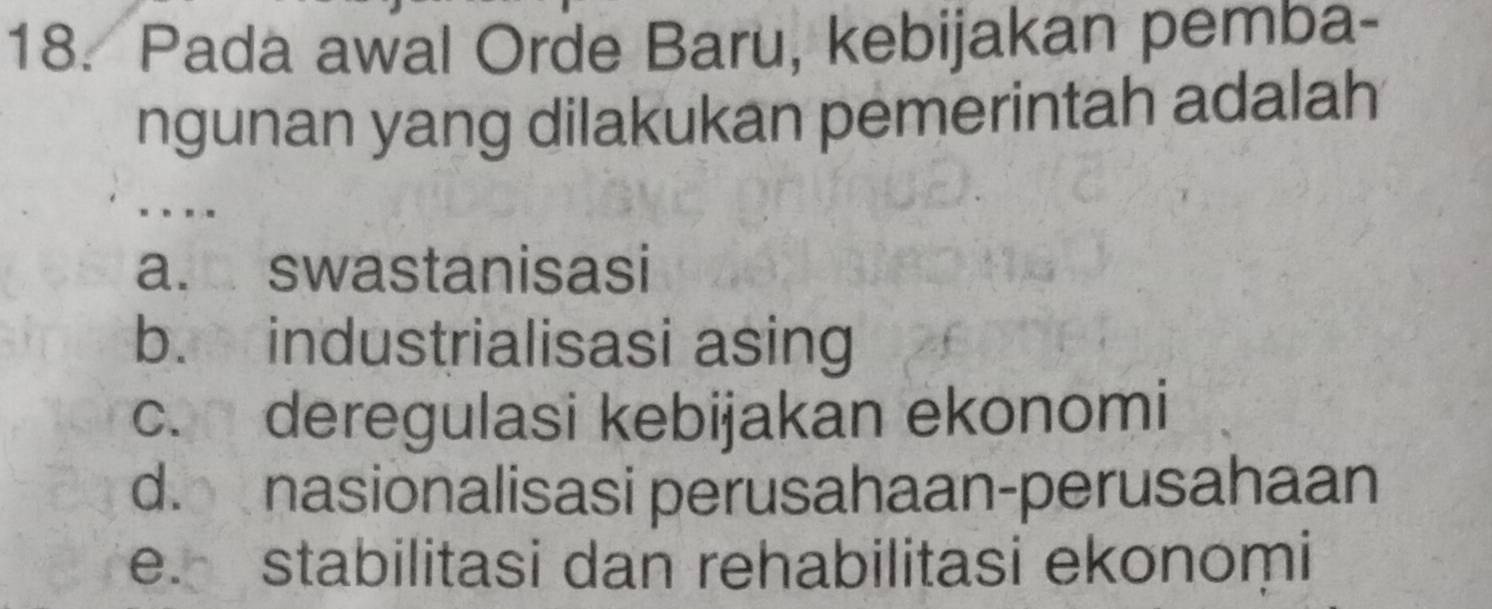 Pada awal Orde Baru, kebijakan pemba-
ngunan yang dilakukan pemerintah adalah
..
a. swastanisasi
b. industrialisasi asing
c. deregulasi kebijakan ekonomi
d. nasionalisasi perusahaan-perusahaan
e. stabilitasi dan rehabilitasi ekonomi