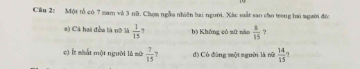 Một tổ có 7 nam và 3 nữ. Chọn ngẫu nhiên hai người. Xác suất sao cho trong hai người đó: 
a) Cá hai đều là nữ là  1/15  9 b) Không có nữ nào  8/15  ? 
c) Ít nhất một người là nữ  7/15  ? d) Có đùng một người là nữ  14/15  ?