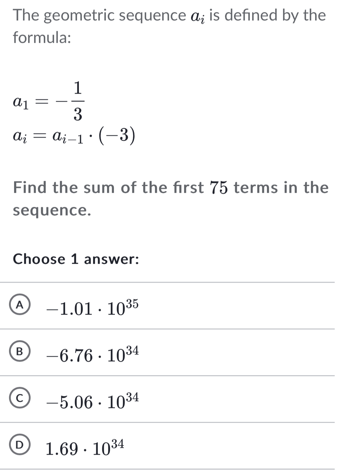 The geometric sequence a_i is defined by the
formula:
a_1=- 1/3 
a_i=a_i-1· (-3)
Find the sum of the frst 75 terms in the
sequence.
Choose 1 answer:
A -1.01· 10^(35)
B -6.76· 10^(34)
C -5.06· 10^(34)
D 1.69· 10^(34)