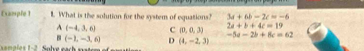 Example 1 1. What is the solution for the system of equations? 3a+6b-2c=-6
A(-4,3,6)
C (0,0,3)
2a+b+4c=19
B(-1,-3,6)
-5a-2b+8c=62
D (4,-2,3)
xamples 1-2 Solve each system