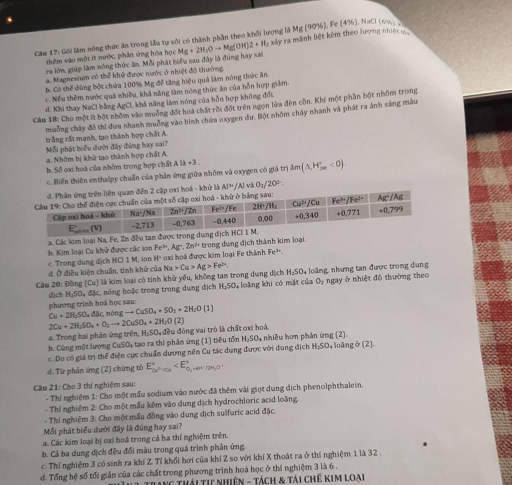 Gôi làm nóng thức ăn trong lấu tự sôi có thành phần theo khối lượng là N Mg(9 0%), Fe ( 4° %), NaCl (6%). x
thêm vào một ít nước, phản ứng hóa học Mg+2H_2Oto Mg(OH)2+H_2 xảy ra mãnh liệt kèm theo lượng nhiệt va
ra lớn, giúp làm nóng thức ăn. Mỗi phát biểu sau đây là đúng hay sai
a. Magnesium có thể khử được nước ở nhiệt độ thường.
b. Có thể dùng bột chứa 100% Mg để tăng hiệu quả làm nóng thức ăn.
c. Nếu thêm nước quá nhiều, khả năng làm nóng thức ăn của hỗn hợp giảm.
d. Khi thay NaCl bằng AgCl, khả năng làm nóng của hỗn hợp không đổi.
Câu 18: Cho một ít bột nhôm vào muởng đốt hoá chất rồi đốt trên ngọn lửa đèn cồn. Khí một phần bột nhôm trong
muởng cháy đỏ thì đưa nhanh muởng vào bình chứa oxygen dư. Bột nhôm cháy nhanh và phát ra ánh sáng màu
trắng rất mạnh, tạo thành hợp chất A.
Mỗi phát biểu dưới đây đủng hay sai?
a. Nhôm bị khử tạo thành hợp chất A.
b. Số oxí hoá của nhôm trong hợp chất Ala+3.
c. Biến thiên enthalpy chuẩn của phản ứng giữa nhôm và oxygen có giá trị hat am(△ H_(298)°<0).
khử là Al^(3+) /AI và O_2/2O^(2-).
a. Các kim loại Na, Fe, Zn đều tan được trong dung d
b. Kim loại Cu khử được các ion Fe^(3+),Ag^+,Zn^(2+) trong dung dịch thành kim loại.
c. Trong dung dịch HCl 1 M, ion H^+ oxi hoá được kim loại Fe thành Fe³.
đ. Ở điều kiện chuẩn, tính khử của Na>Cu>Ag>Fe^(2+).
Câu 20: Đồng (Cu) là kim loại có tính khử yếu, không tan trong dung dịch H_2SO 4 loàng, nhưng tan được trong dung
dịch H_2SO_4 đặc, nóng hoặc trong trong dung dịch H_2SO_4 loāng khi có mặt của O_2 ngay ở nhiệt độ thường theo
phương trình hoá học sau:
Cu+2H_2SO_4dac , nóng to CuSO_4+SO_2+2H_2O(1)
2Cu+2H_2SO_4+O_2to 2CuSO_4+2H_2O(2)
a. Trong hai phản ứng trên, H_2SO_4 đều đóng vai trò là chất oxi hoá.
b. Cùng một lượng CuSO_4 tạo ra thì phản ứng (1) tiêu tốn H_2SO_4 nhiều hơn phản ứng (2).
c. Do có giá trị thế điện cực chuẩn dương nên Cu tác dụng được với dung dịch H_2SO_4 loãng b(2)
đ. Từ phản ứng (2) chứng tỏ E_cu^(2+)/Cu^circ 
Câu 21: Cho 3 thí nghiệm sau:
- Thí nghiệm 1: Cho một mấu sodium vào nước đã thêm vài giọt dung dịch phenolphthalein.
- Thí nghiệm 2: Cho một mấu kẽm vào dung dịch hydrochloric acid loãng.
- Thí nghiệm 3: Cho một mấu đồng vào dung dịch sulfuric acid đặc.
Mỗi phát biểu dưới đây là đúng hay sai?
a. Các kim loại bị oxi hoá trong cả ba thí nghiệm trên.
b. Cả ba dung dịch đều đổi màu trong quá trình phản ứng.
c. Thí nghiệm 3 có sinh ra khí Z. Tỉ khối hơi của khí Z so với khí X thoát ra ở thí nghiệm 1 là 32 .
d. Tổng hệ số tối giản của các chất trong phương trình hoá học ở thí nghiệm 3 là 6 ,
ang thái ti nhiên - tách & tái chế kim loại