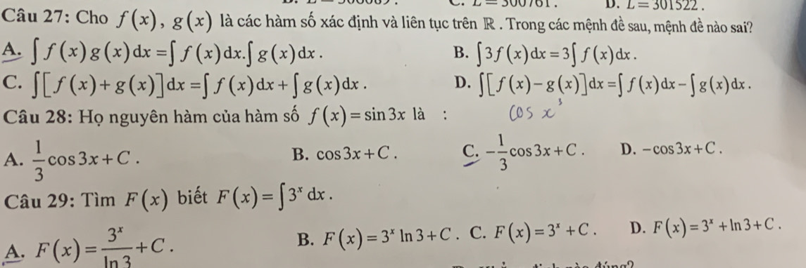 L=300/61. D. L=301522. 
Câu 27: Cho f(x), g(x) là các hàm số xác định và liên tục trên R. Trong các mệnh đề sau, mệnh đề nào sai?
A. ∈t f(x)g(x)dx=∈t f(x)dx.∈t g(x)dx. ∈t 3f(x)dx=3∈t f(x)dx. 
B.
C. ∈t [f(x)+g(x)]dx=∈t f(x)dx+∈t g(x)dx. ∈t [f(x)-g(x)]dx=∈t f(x)dx-∈t g(x)dx. 
D.
Câu 28: Họ nguyên hàm của hàm số f(x)=sin 3x là :
B. cos 3x+C. C.
A.  1/3 cos 3x+C. - 1/3 cos 3x+C. D. -cos 3x+C. 
Câu 29: Tìm F(x) biết F(x)=∈t 3^xdx.
A. F(x)= 3^x/ln 3 +C.
B. F(x)=3^xln 3+C . C. F(x)=3^x+C. D. F(x)=3^x+ln 3+C.