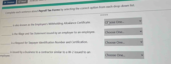 if- Previous C* Reset 
Complete each sentence about Payrøll Tax Forms by selecting the correct option from each drop-down list. 
o o o o 
_ 
is also known as the Employee's Withholding Allowance Certificate. Chgose One... 
_is the Wage and Tax Statement issued by an employer to an employee. Choose One... 
_is a Request for Taxpayer Identification Number and Certification. Choose One... 
_ is issued by a business to a contractor similar to a W-2 issued to an 
mployee. Choose One...