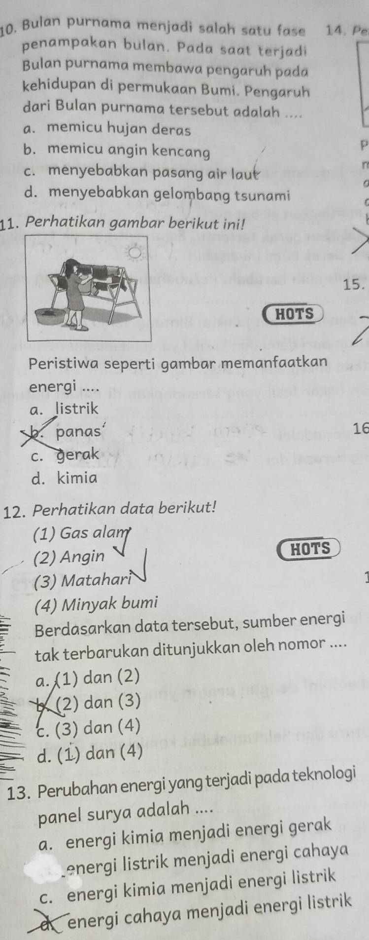 Bulan purnama menjadi salah satu fase 14. Pe
penampakan bulan. Pada saat terjadi
Bulan purnama membawa pengaruh pada
kehidupan di permukaan Bumi. Pengaruh
dari Bulan purnama tersebut adalah ....
a. memicu hujan deras
b. memicu angin kencang
D
c. menyebabkan pasang air laut
d. menyebabkan gelombang tsunami
11. Perhatikan gambar berikut ini!
15.
HOTS
Peristiwa seperti gambar memanfaatkan
energi ....
a. listrik
b.panas
16
c. gerak
d. kimia
12. Perhatikan data berikut!
(1) Gas alam
(2) Angin HOTS
(3) Matahari
(4) Minyak bumi
Berdasarkan data tersebut, sumber energi
tak terbarukan ditunjukkan oleh nomor ....
a. (1) dan (2)
b (2) dan (3)
c. (3) dan (4)
d. (1) dan (4)
13. Perubahan energi yang terjadi pada teknologi
panel surya adalah ....
a. energi kimia menjadi energi gerak
energi listrik menjadi energi cahaya
c. energi kimia menjadi energi listrik
d energi cahaya menjadi energi listrik