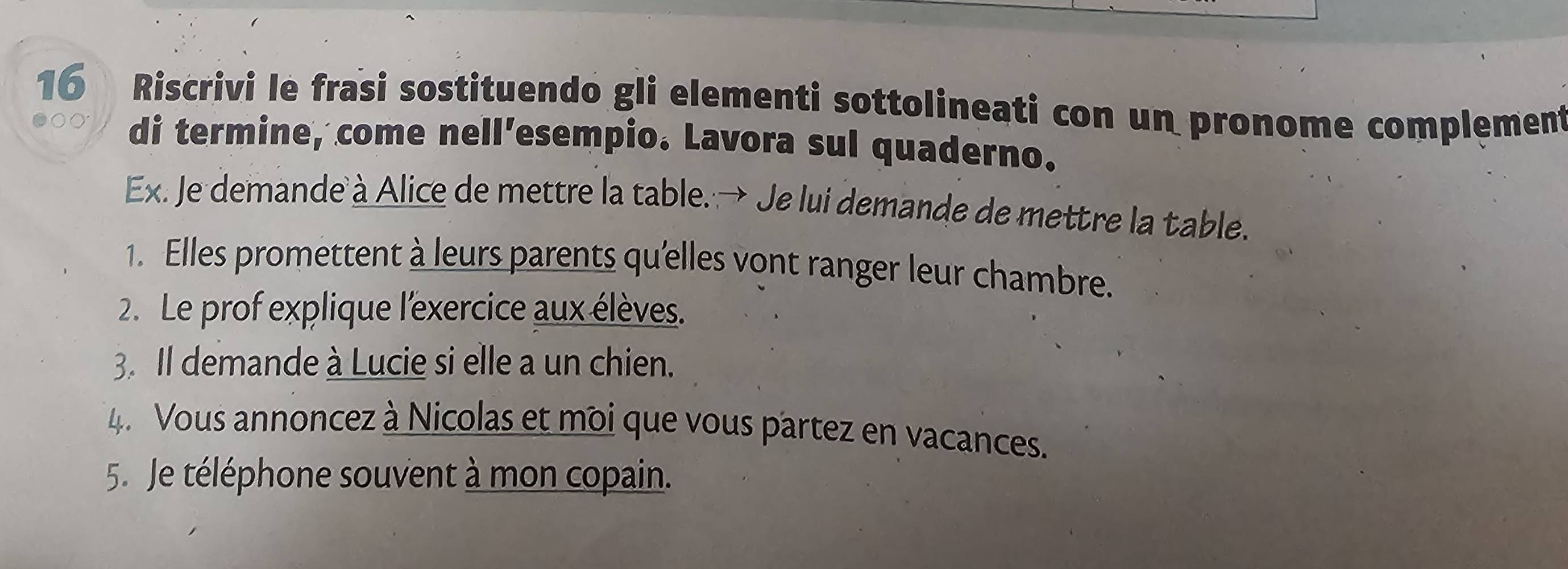 Riscrivi le frasi sostituendo gli elementi sottolineati con un pronome complement 
di termine, come nell’esempio. Lavora sul quaderno. 
Ex. Je demande à Alice de mettre la table. → Je lui demande de mettre la table. 
1. Elles promettent à leurs parents qu'elles vont ranger leur chambre. 
2. Le prof explique l'exercice aux élèves. 
3. Il demande à Lucie si elle a un chien. 
4. Vous annoncez à Nicolas et moi que vous partez en vacances. 
5. Je téléphone souvent à mon copain.