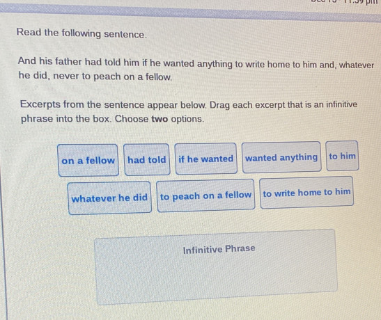 Read the following sentence. 
And his father had told him if he wanted anything to write home to him and, whatever 
he did, never to peach on a fellow. 
Excerpts from the sentence appear below. Drag each excerpt that is an infinitive 
phrase into the box. Choose two options. 
on a fellow had told if he wanted wanted anything to him 
whatever he did to peach on a fellow to write home to him 
Infinitive Phrase