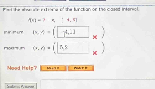 Find the absolute extrema of the function on the closed interval.
f(x)=7-x,[-4,5]
minimum (x,y)=(| -4,11
maximum (x,y)=(5,2 □ 
Need Help? Read It Watch It 
Submit Answer