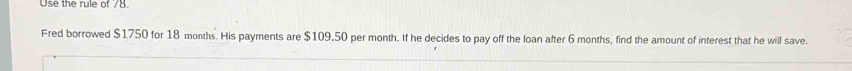 Use the rule of 78. 
Fred borrowed $1750 for 18 months. His payments are $109.50 per month. If he decides to pay off the loan after 6 months, find the amount of interest that he will save.