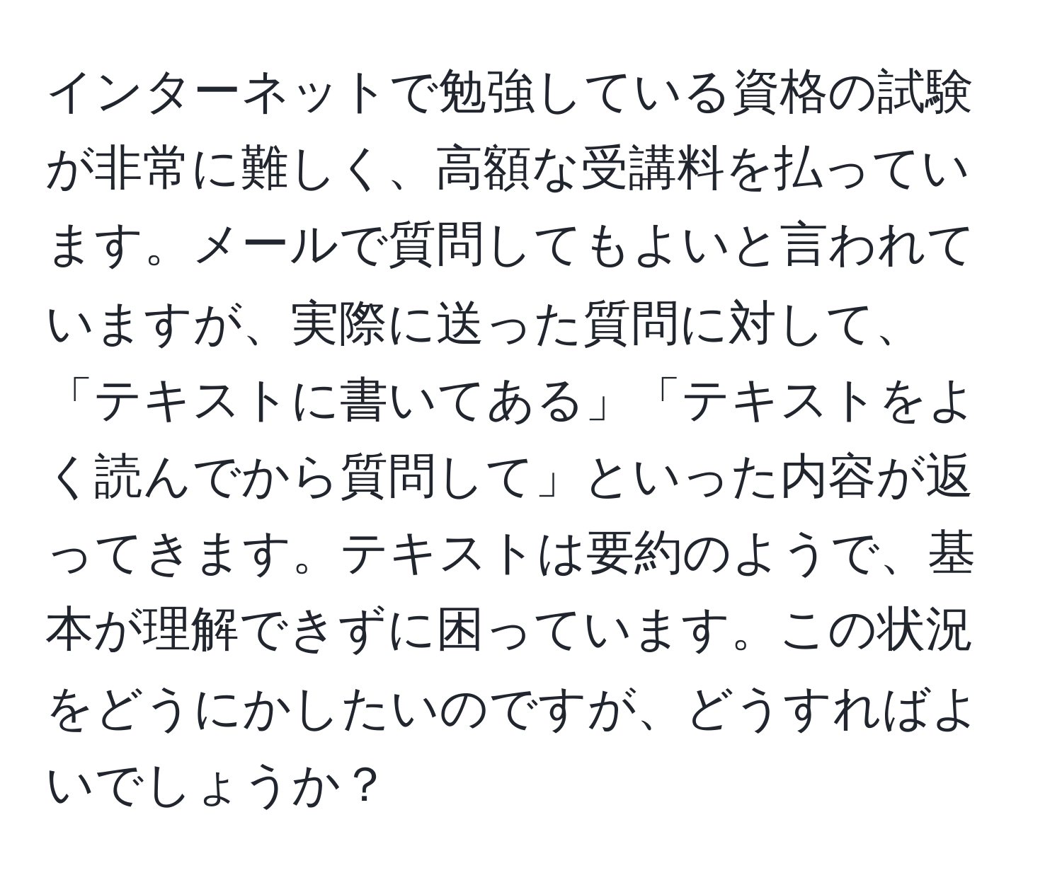 インターネットで勉強している資格の試験が非常に難しく、高額な受講料を払っています。メールで質問してもよいと言われていますが、実際に送った質問に対して、「テキストに書いてある」「テキストをよく読んでから質問して」といった内容が返ってきます。テキストは要約のようで、基本が理解できずに困っています。この状況をどうにかしたいのですが、どうすればよいでしょうか？