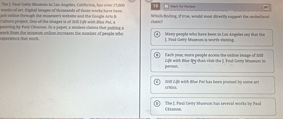 The J. Paul Getty Museum in Los Angeles, California, has over 17,000 10 Mark for Review ABC
works of art. Digital images of thousands of those works have been
put online through the museum's website and the Google Arts & Which finding, if true, would most directly support the underlined
Culture project. One of the images is of Still Life with Blue Pot, a claim?
painting by Paul Cézanne. In a paper, a student claims that putting a
work from the museum online increases the number of people who A Many people who have been to Los Angeles say that the
experience that work. J. Paul Getty Museum is worth visiting.
B) Each year, more people access the online image of Still
Life with Blue Ry than visit the J. Paul Getty Museum in
person.
c Still Life with Blue Pot has been praised by some art
critics.
D The J. Paul Getty Museum has several works by Paul
Cézanne.