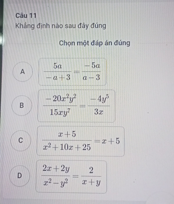 Khẳng định nào sau đây đúng
Chọn một đáp án đúng
A  5a/-a+3 = (-5a)/a-3 
B  (-20x^2y^2)/15xy^7 = (-4y^5)/3x 
C  (x+5)/x^2+10x+25 =x+5
D  (2x+2y)/x^2-y^2 = 2/x+y 