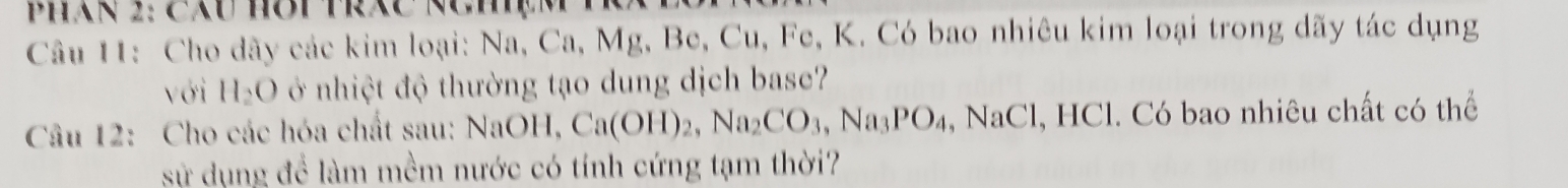 PHAN 2: CXU HOP TRXC NCM 
Câu 11: Cho dãy các kim loại: Na, Ca, Mg, Be, Cu, Fe, K. Có bao nhiêu kim loại trong dãy tác dụng 
với H_2O ở nhiệt độ thường tạo dung dịch base? 
Câu 12: Cho các hóa chất sau: NaOH, Ca(OH)_2, Na_2CO_3, Na_3PO_4, NaCl, HCl 1. Có bao nhiêu chất có thể 
sử dụng để làm mềm nước có tính cứng tạm thời?