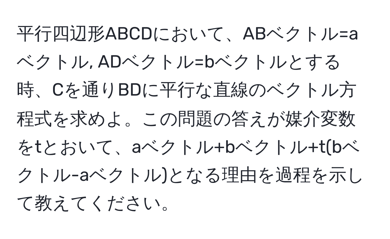 平行四辺形ABCDにおいて、ABベクトル=aベクトル, ADベクトル=bベクトルとする時、Cを通りBDに平行な直線のベクトル方程式を求めよ。この問題の答えが媒介変数をtとおいて、aベクトル+bベクトル+t(bベクトル-aベクトル)となる理由を過程を示して教えてください。