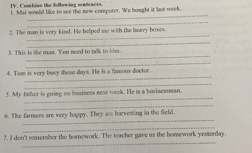 Combine the following sentences. 
_ 
1. Mai would like to see the new computer. We bought it last week. 
_ 
_ 
2. The man is very kind. He helped me with the heavy boxes. 
_ 
_ 
3. This is the man. You need to talk to him. 
_ 
_ 
4. Tom is very busy these days. He is a famous doctor. 
_ 
_ 
5. My father is going on business next week. He is a businessman. 
_ 
_ 
6. The farmers are very happy. They are harvesting in the field. 
_ 
_ 
7. I don't remember the homework. The teacher gave us the homework yesterday.