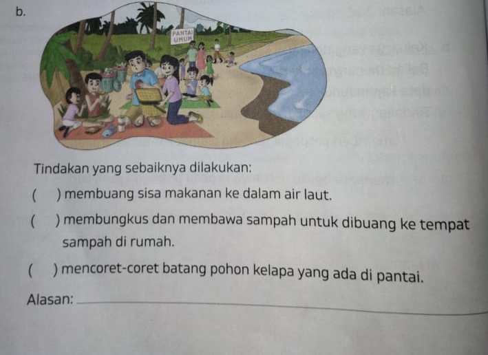 Tindakan yang sebaiknya dilakukan:
 ) membuang sisa makanan ke dalam air laut.
( ) membungkus dan membawa sampah untuk dibuang ke tempat
sampah di rumah.
( ) mencoret-coret batang pohon kelapa yang ada di pantai.
Alasan:_