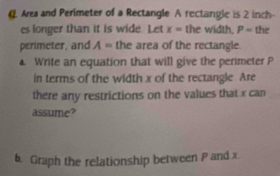 Area and Perimeter of a Rectangle A rectangle is 2 inch - 
es longer than it is wide Let x= the width, P= the 
perimeter, and A = the area of the rectangle. 
a Write an equation that will give the perimeter P
in terms of the width x of the rectangle. Are 
there any restrictions on the values that x can 
assume? 
b. Graph the relationship between P and x