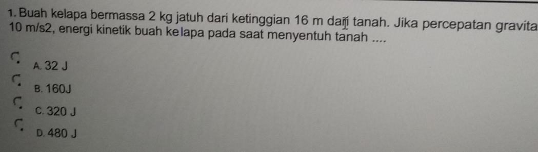 Buah kelapa bermassa 2 kg jatuh dari ketinggian 16 m daï tanah. Jika percepatan gravita
10 m/s2, energi kinetik buah kelapa pada saat menyentuh tanah ....
C A. 32 J
C B. 160J
C c. 320 J
ς D. 480 J