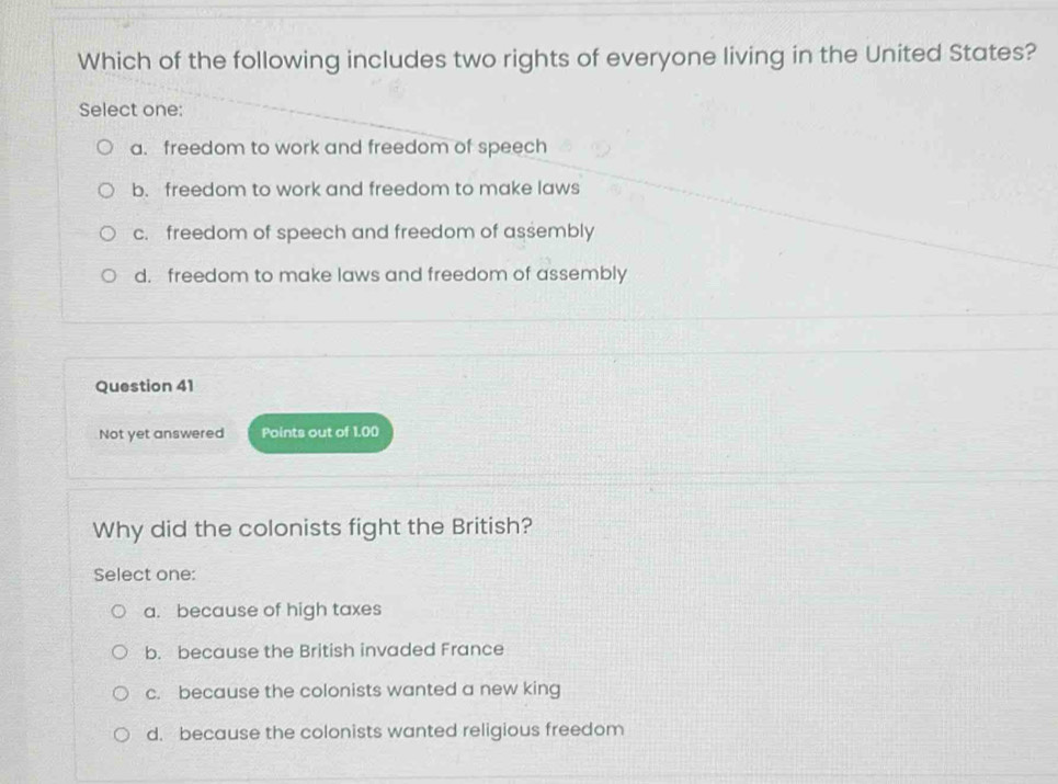 Which of the following includes two rights of everyone living in the United States?
Select one:
a. freedom to work and freedom of speech
b. freedom to work and freedom to make laws
c. freedom of speech and freedom of assembly
d. freedom to make laws and freedom of assembly
Question 41
Not yet answered Points out of 1.00
Why did the colonists fight the British?
Select one:
a. because of high taxes
b. because the British invaded France
c. because the colonists wanted a new king
d. because the colonists wanted religious freedom