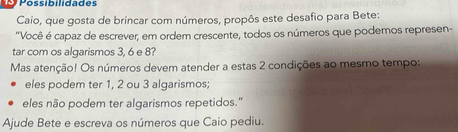 Possibilidades 
Caio, que gosta de brincar com números, propôs este desafio para Bete: 
“Você é capaz de escrever, em ordem crescente, todos os números que podemos represen- 
tar com os algarismos 3, 6 e 8? 
Mas atenção! Os números devem atender a estas 2 condições ao mesmo tempo: 
eles podem ter 1, 2 ou 3 algarismos; 
eles não podem ter algarismos repetidos.” 
Ajude Bete e escreva os números que Caio pediu.