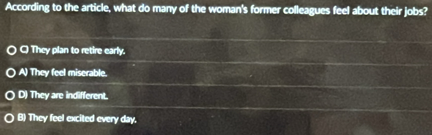 According to the article, what do many of the woman's former colleagues feel about their jobs?
C) They plan to retire early.
A) They feel miserable.
D) They are indifferent.
B) They feel excited every day.