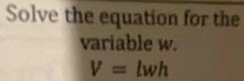 Solve the equation for the 
variable w.
V= wh