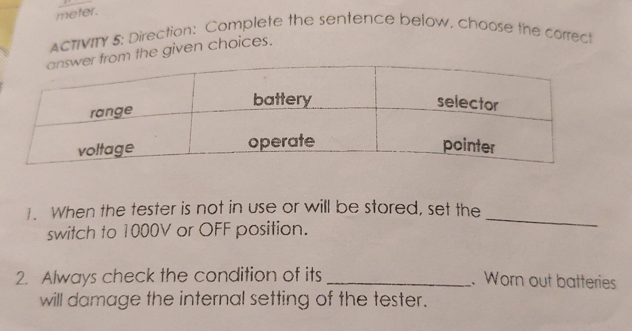 meter. 
ACTIVITY 5: Direction: Complete the sentence below, choose the correct 
the given choices. 
_ 
1. When the tester is not in use or will be stored, set the 
switch to 1000V or OFF position. 
2. Always check the condition of its_ 
. Worn out batteries 
will damage the internal setting of the tester.